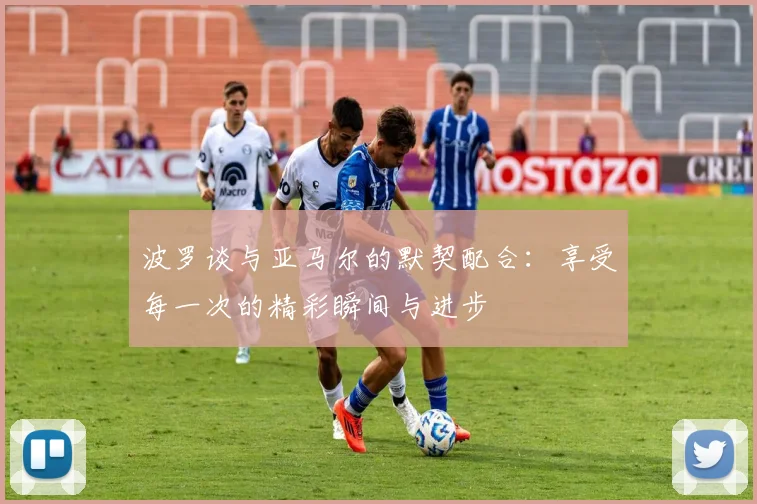 波罗谈与亚马尔的默契配合：享受每一次的精彩瞬间与进步