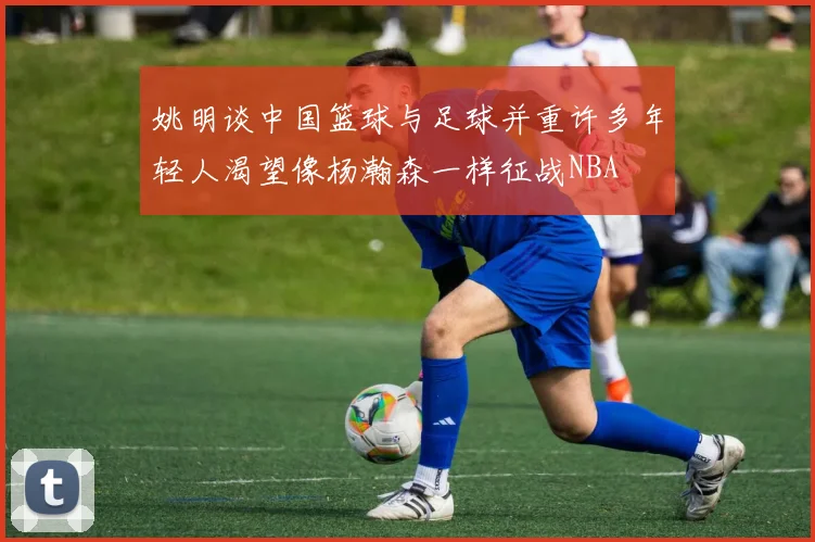 姚明谈中国篮球与足球并重许多年轻人渴望像杨瀚森一样征战NBA