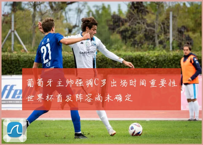 葡萄牙主帅强调C罗出场时间重要性世界杯首发阵容尚未确定