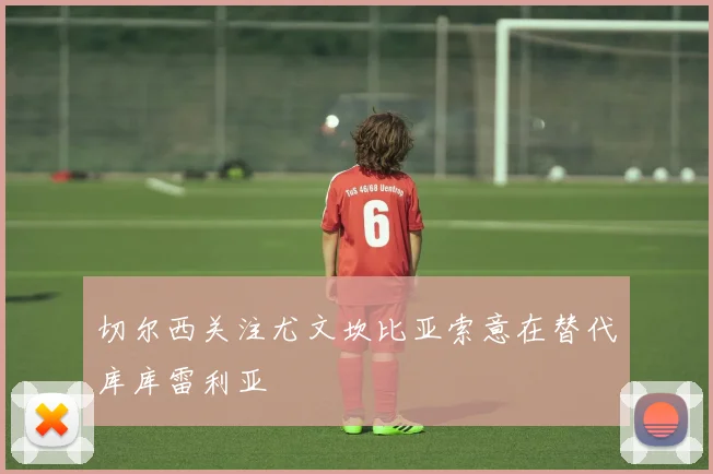 切尔西关注尤文坎比亚索意在替代库库雷利亚