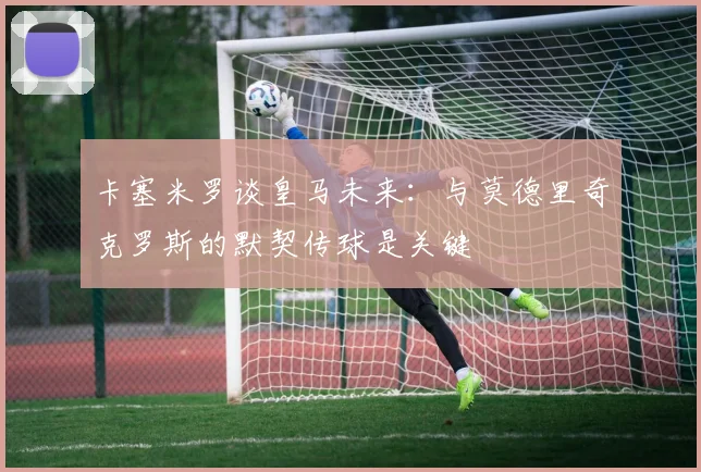 卡塞米罗谈皇马未来：与莫德里奇克罗斯的默契传球是关键