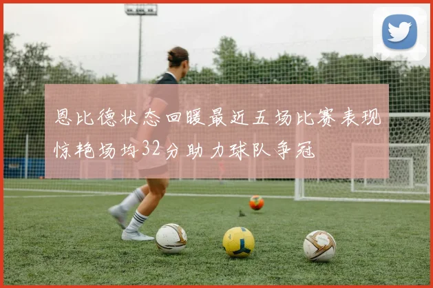恩比德状态回暖最近五场比赛表现惊艳场均32分助力球队争冠