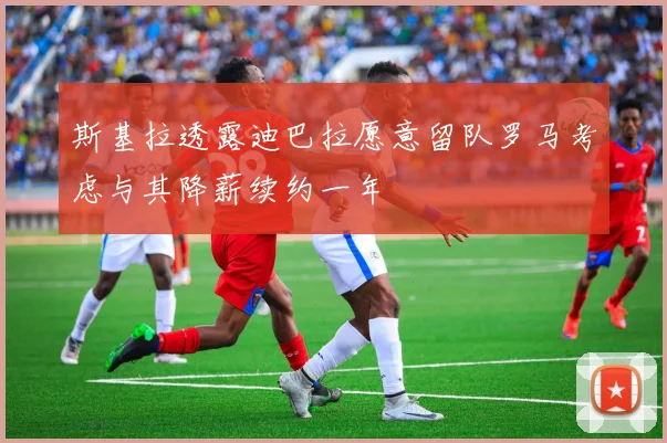 斯基拉透露迪巴拉愿意留队罗马考虑与其降薪续约一年