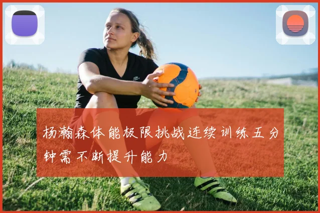 杨瀚森体能极限挑战连续训练五分钟需不断提升能力