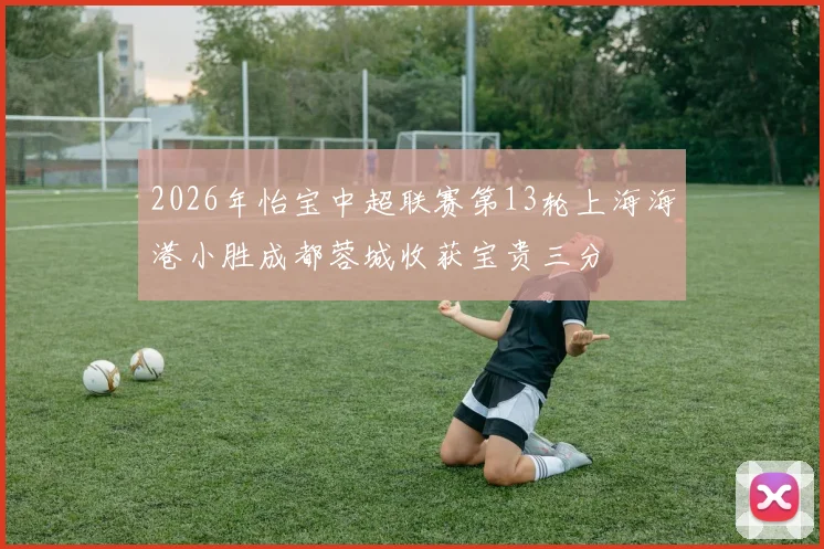 2026年怡宝中超联赛第13轮上海海港小胜成都蓉城收获宝贵三分