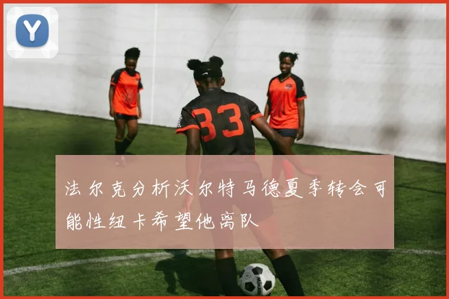 法尔克分析沃尔特马德夏季转会可能性纽卡希望他离队
