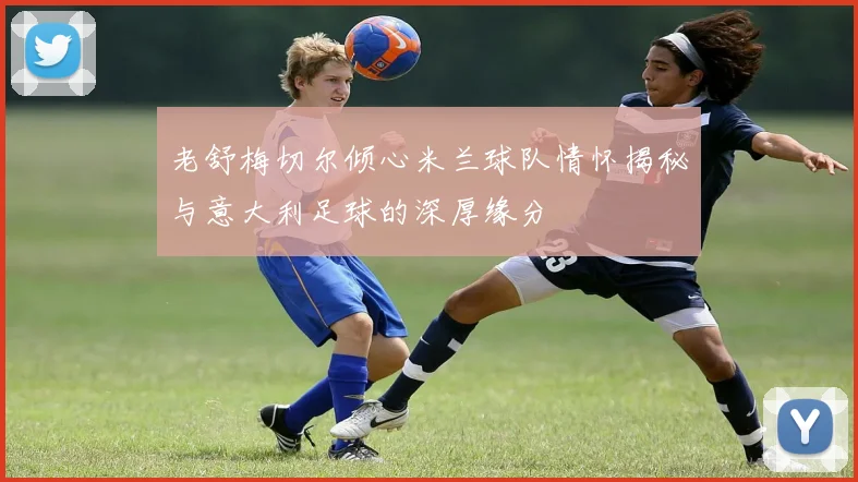 老舒梅切尔倾心米兰球队情怀揭秘与意大利足球的深厚缘分