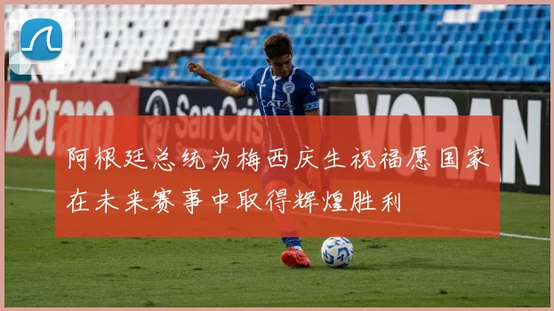 阿根廷总统为梅西庆生祝福愿国家在未来赛事中取得辉煌胜利