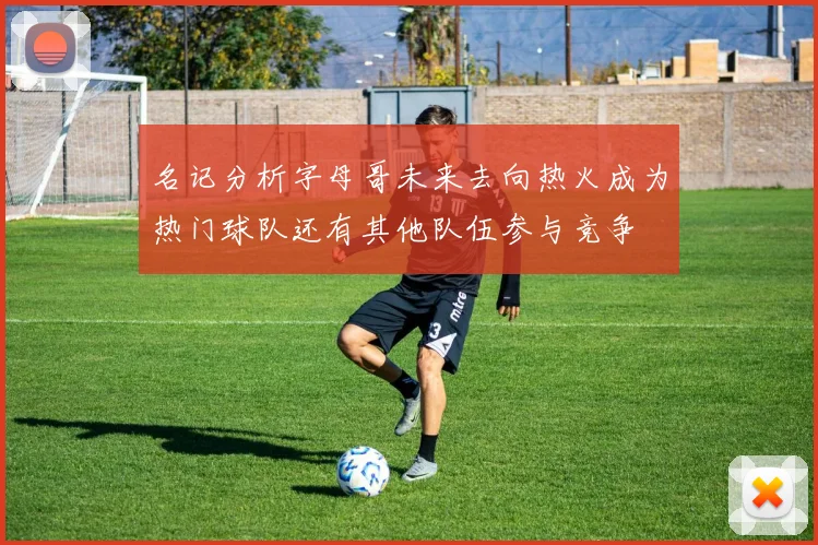 名记分析字母哥未来去向热火成为热门球队还有其他队伍参与竞争