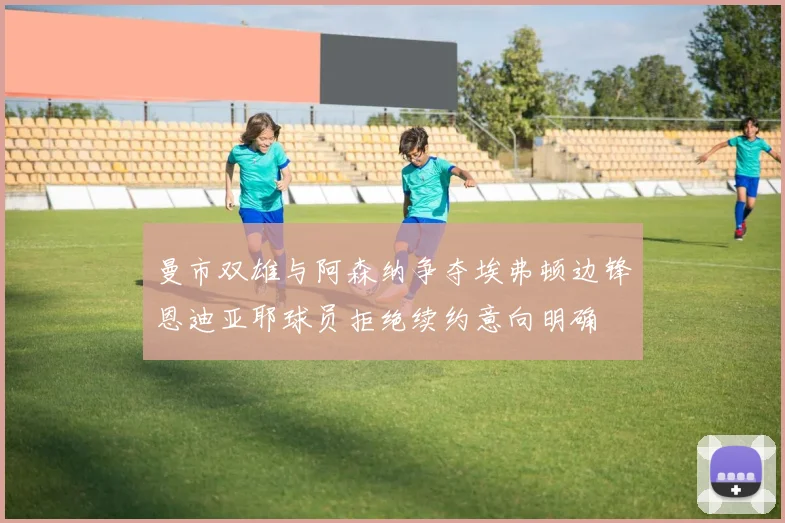 曼市双雄与阿森纳争夺埃弗顿边锋恩迪亚耶球员拒绝续约意向明确