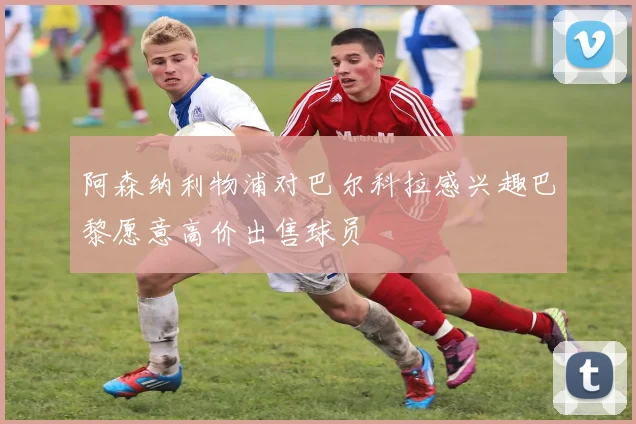 阿森纳利物浦对巴尔科拉感兴趣巴黎愿意高价出售球员