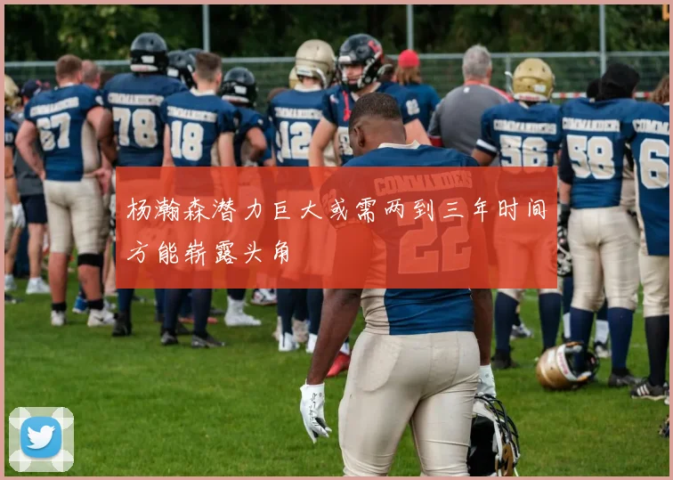 杨瀚森潜力巨大或需两到三年时间方能崭露头角