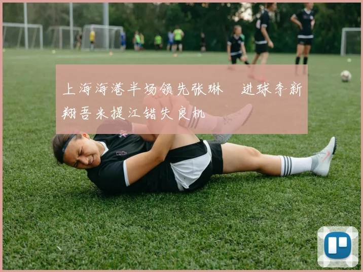 上海海港半场领先张琳芃进球李新翔吾米提江错失良机