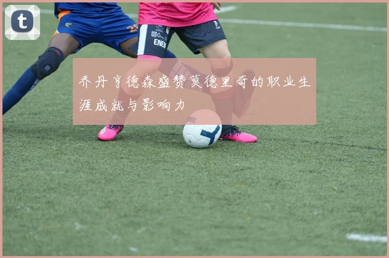 乔丹亨德森盛赞莫德里奇的职业生涯成就与影响力