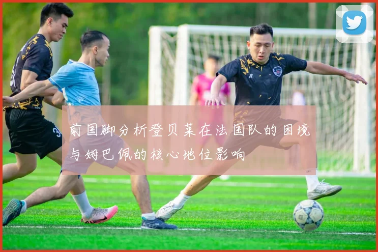前国脚分析登贝莱在法国队的困境与姆巴佩的核心地位影响