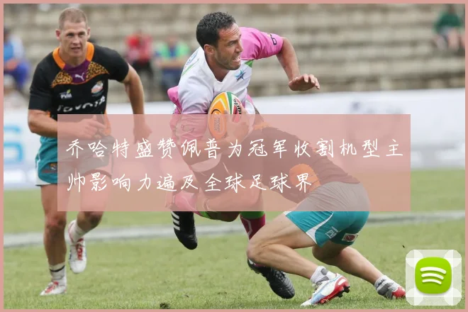 乔哈特盛赞佩普为冠军收割机型主帅影响力遍及全球足球界