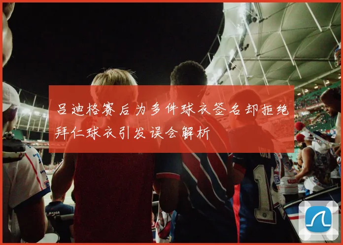 吕迪格赛后为多件球衣签名却拒绝拜仁球衣引发误会解析