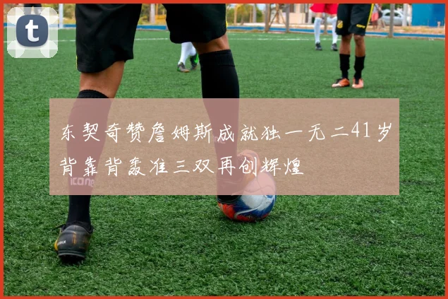 东契奇赞詹姆斯成就独一无二41岁背靠背轰准三双再创辉煌