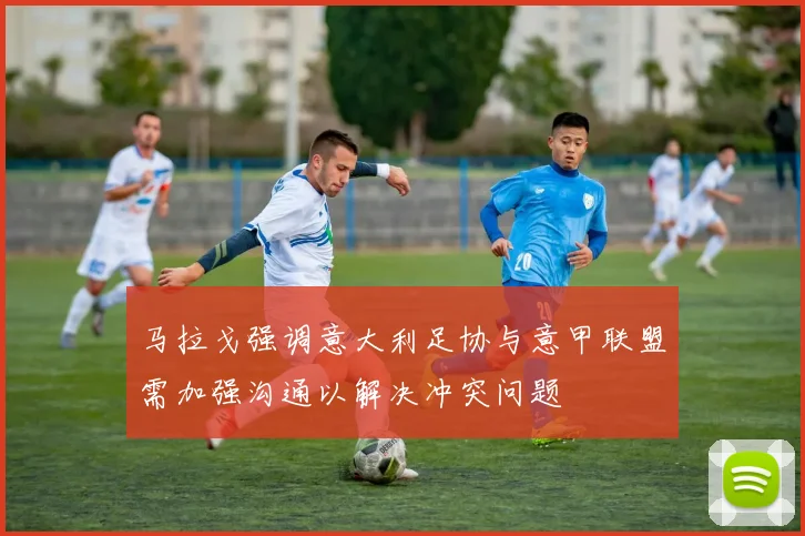 马拉戈强调意大利足协与意甲联盟需加强沟通以解决冲突问题